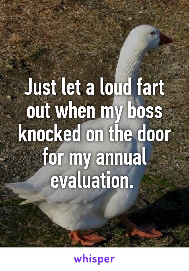 Just let a loud fart out when my boss knocked on the door for my annual evaluation. 