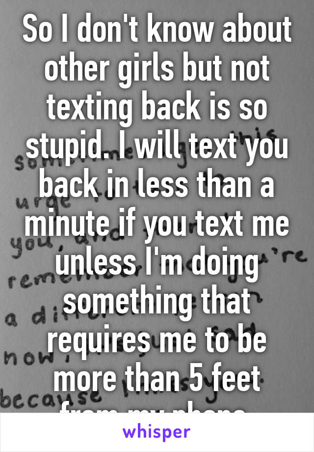 So I don't know about other girls but not texting back is so stupid. I will text you back in less than a minute if you text me unless I'm doing something that requires me to be more than 5 feet from my phone.