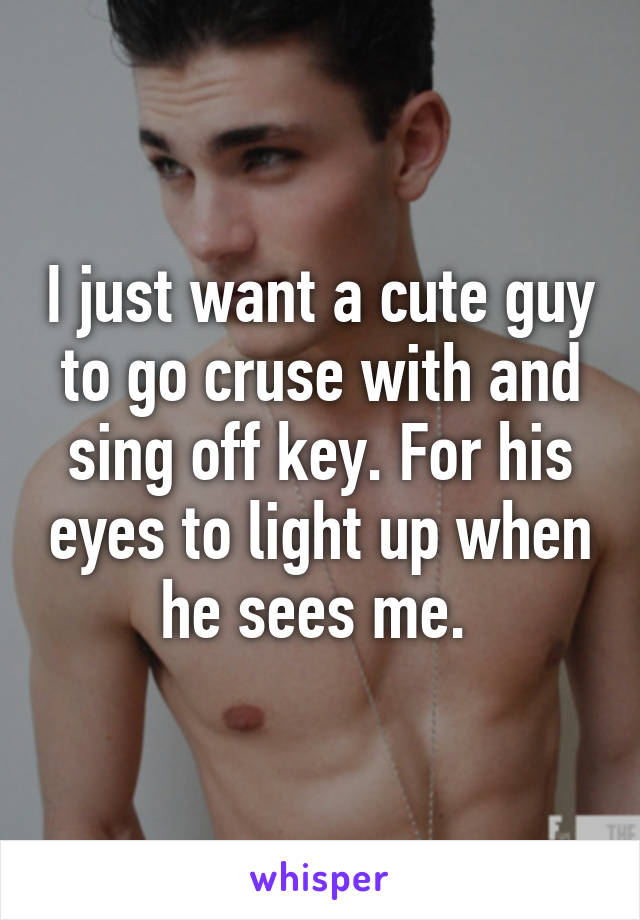 I just want a cute guy to go cruse with and sing off key. For his eyes to light up when he sees me. 