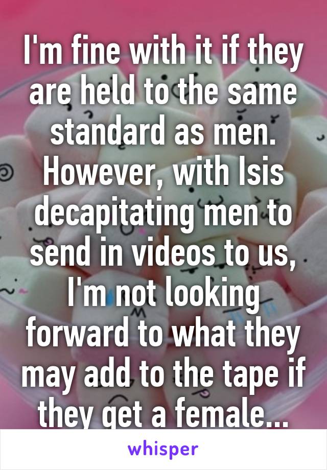 I'm fine with it if they are held to the same standard as men. However, with Isis decapitating men to send in videos to us, I'm not looking forward to what they may add to the tape if they get a female...