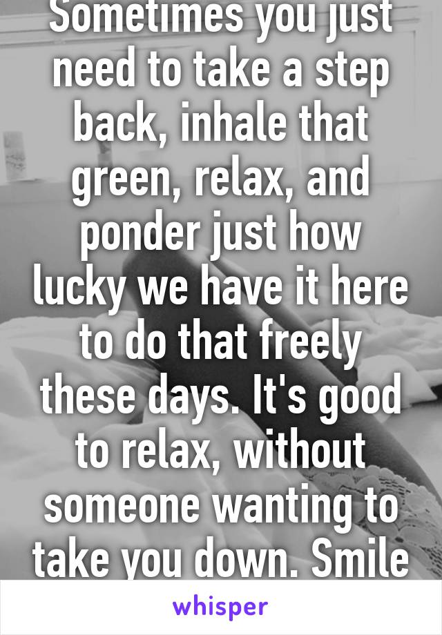 Sometimes you just need to take a step back, inhale that green, relax, and ponder just how lucky we have it here to do that freely these days. It's good to relax, without someone wanting to take you down. Smile always. 