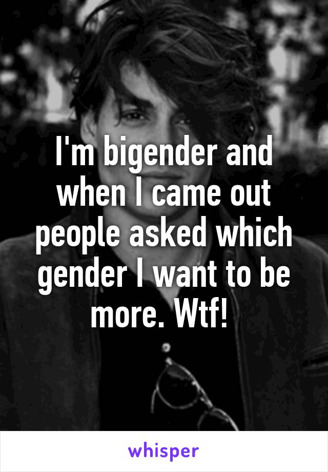 I'm bigender and when I came out people asked which gender I want to be more. Wtf! 