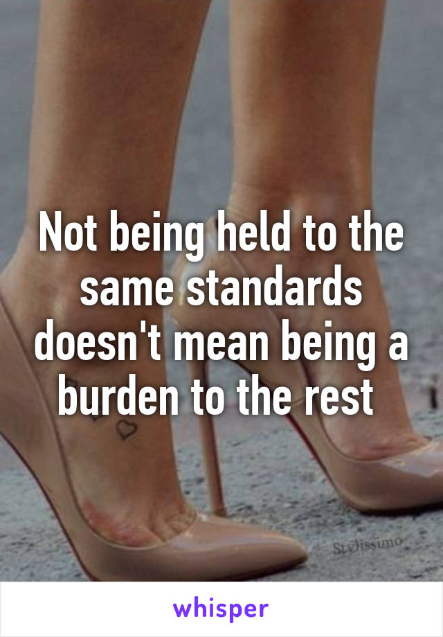 Not being held to the same standards doesn't mean being a burden to the rest 