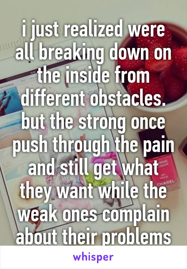 i just realized were all breaking down on the inside from different obstacles. but the strong once push through the pain and still get what they want while the weak ones complain about their problems