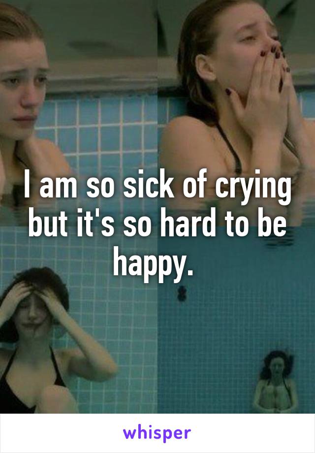 I am so sick of crying but it's so hard to be happy. 