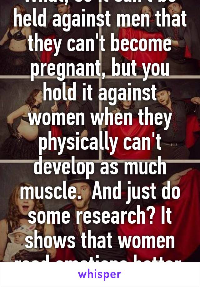 What, so it can't be held against men that they can't become pregnant, but you hold it against women when they physically can't develop as much muscle.  And just do some research? It shows that women read emotions better. Idiot. 