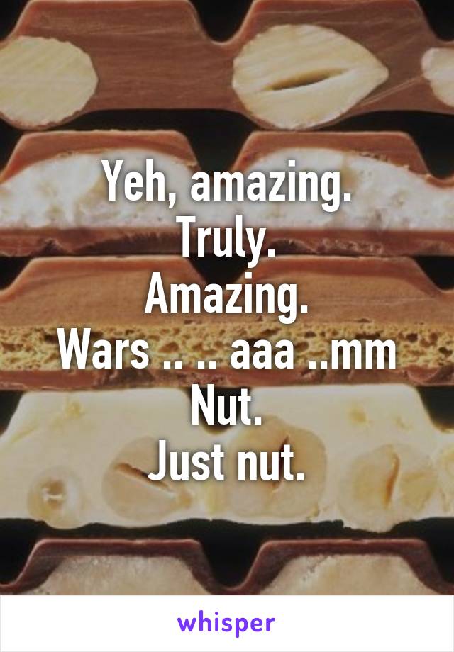 Yeh, amazing.
Truly.
Amazing.
Wars .. .. aaa ..mm
Nut.
Just nut.