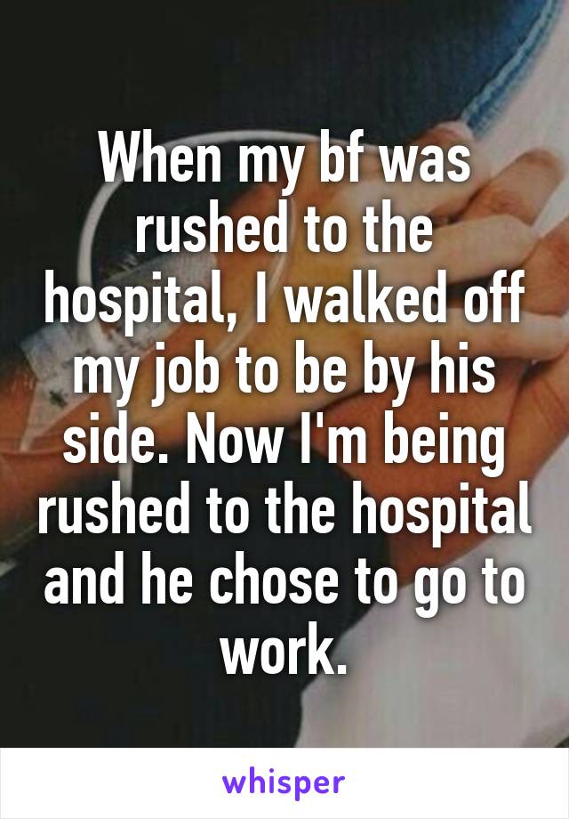 When my bf was rushed to the hospital, I walked off my job to be by his side. Now I'm being rushed to the hospital and he chose to go to work.