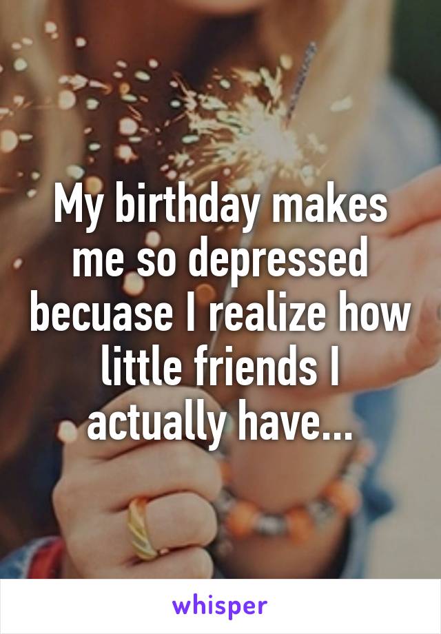 My birthday makes me so depressed becuase I realize how little friends I actually have...