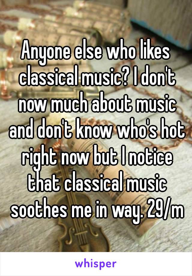 Anyone else who likes classical music? I don't now much about music and don't know who's hot right now but I notice that classical music soothes me in way. 29/m