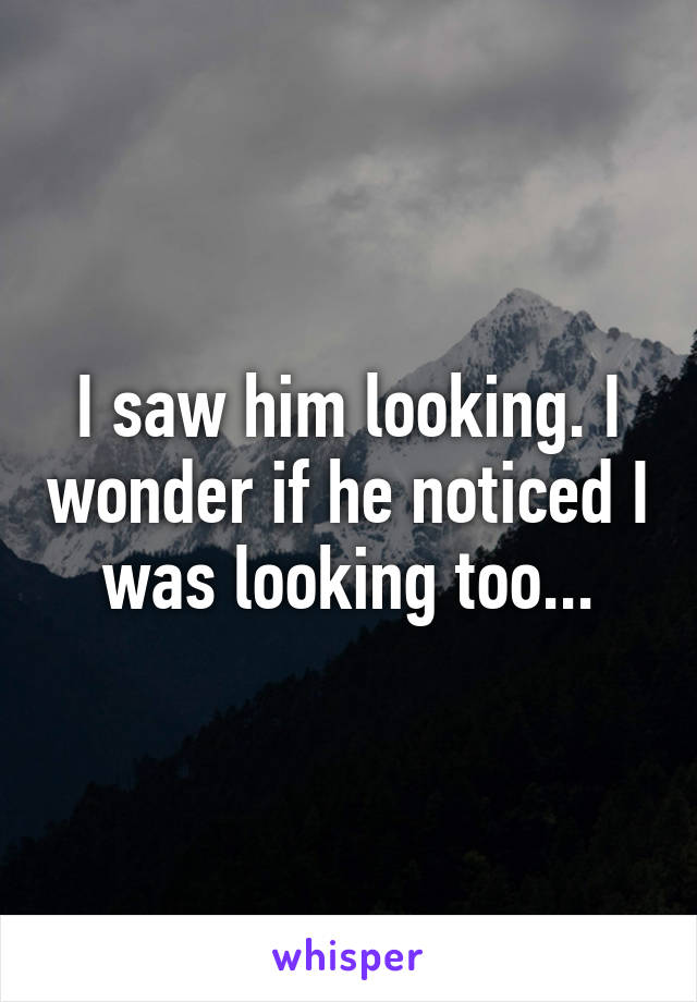 I saw him looking. I wonder if he noticed I was looking too...