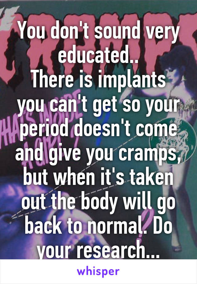 You don't sound very educated..
There is implants you can't get so your period doesn't come and give you cramps, but when it's taken out the body will go back to normal. Do your research...