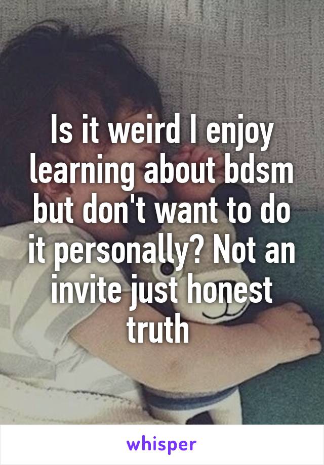 Is it weird I enjoy learning about bdsm but don't want to do it personally? Not an invite just honest truth 