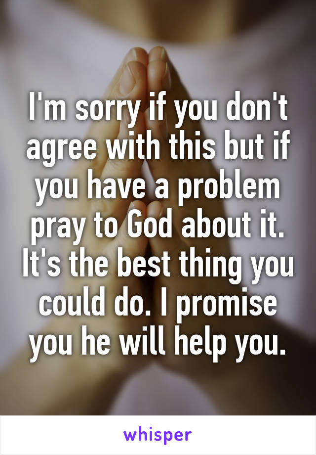 I'm sorry if you don't agree with this but if you have a problem pray to God about it. It's the best thing you could do. I promise you he will help you.