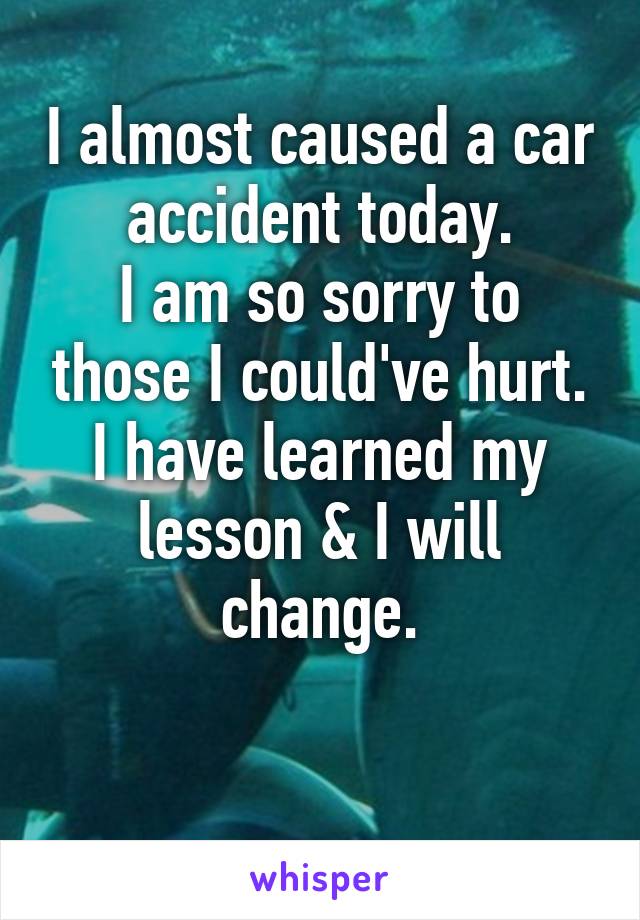 I almost caused a car accident today.
I am so sorry to those I could've hurt.
I have learned my lesson & I will change.

