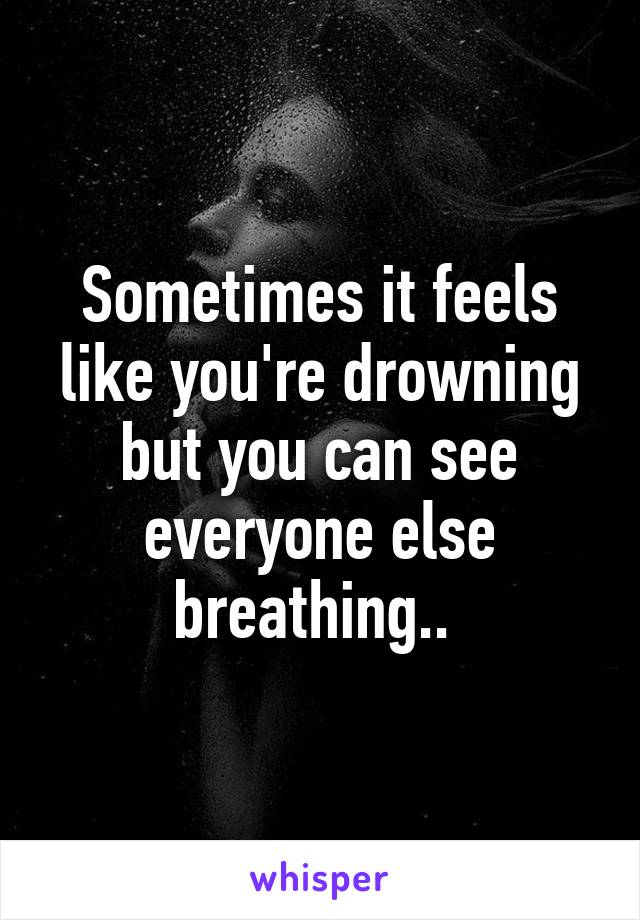 Sometimes it feels like you're drowning but you can see everyone else breathing.. 