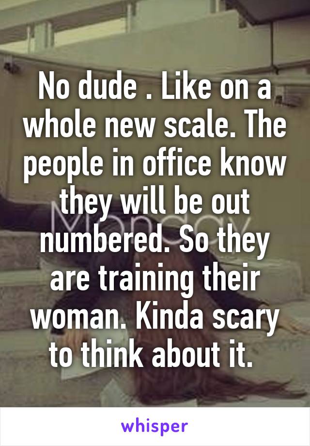 No dude . Like on a whole new scale. The people in office know they will be out numbered. So they are training their woman. Kinda scary to think about it. 