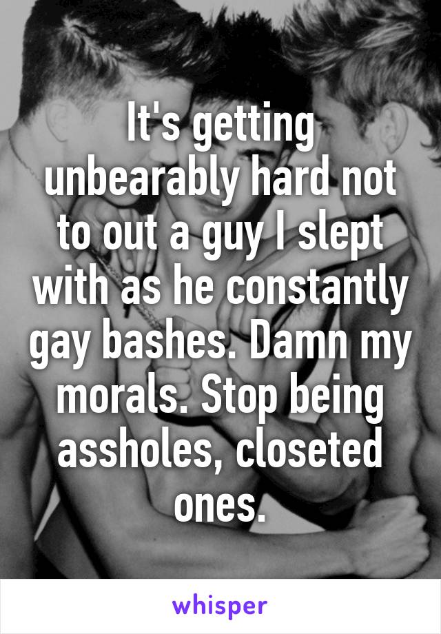 It's getting unbearably hard not to out a guy I slept with as he constantly gay bashes. Damn my morals. Stop being assholes, closeted ones.