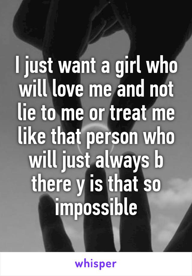 I just want a girl who will love me and not lie to me or treat me like that person who will just always b there y is that so impossible