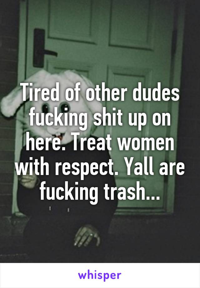 Tired of other dudes fucking shit up on here. Treat women with respect. Yall are fucking trash...