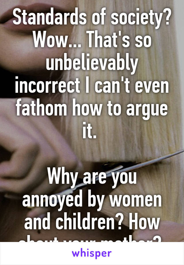 Standards of society? Wow... That's so unbelievably incorrect I can't even fathom how to argue it. 

Why are you annoyed by women and children? How about your mother? 