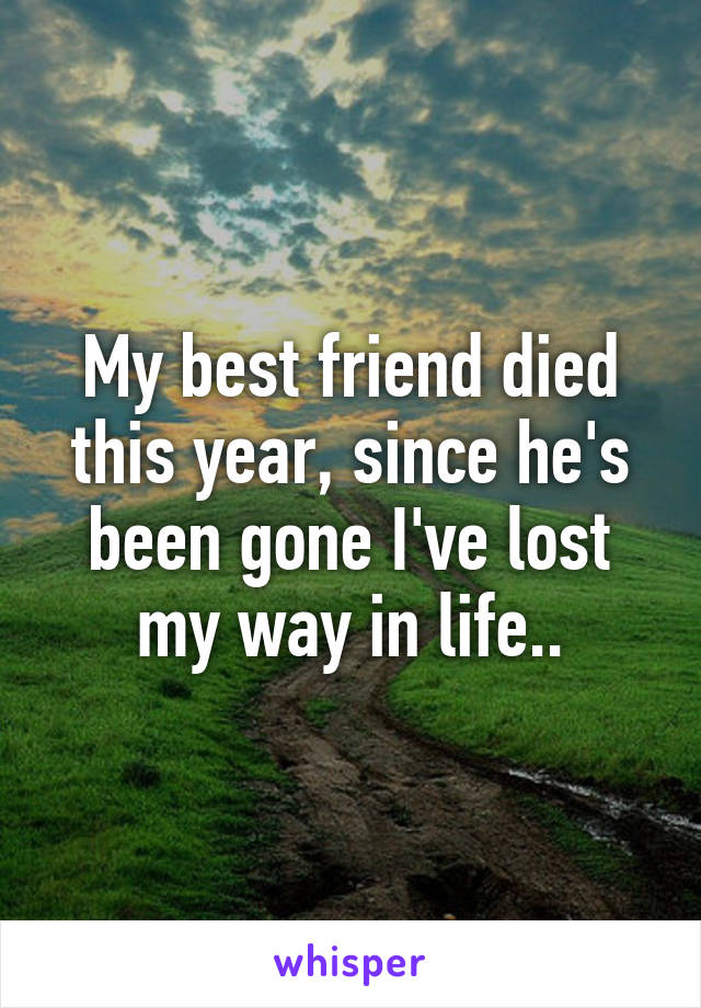 My best friend died this year, since he's been gone I've lost my way in life..