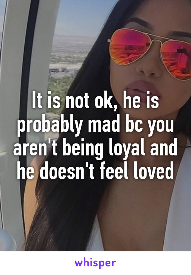 It is not ok, he is probably mad bc you aren't being loyal and he doesn't feel loved