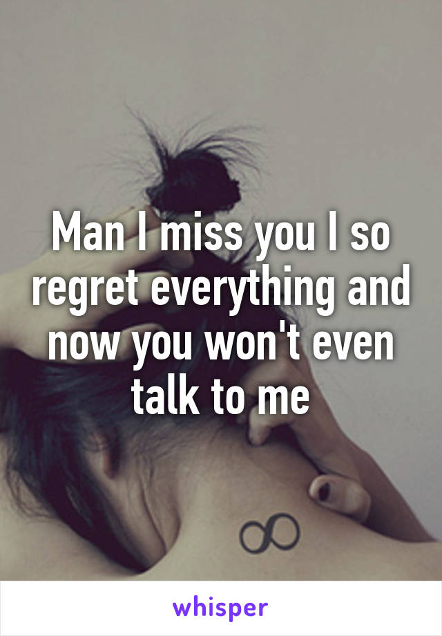 Man I miss you I so regret everything and now you won't even talk to me