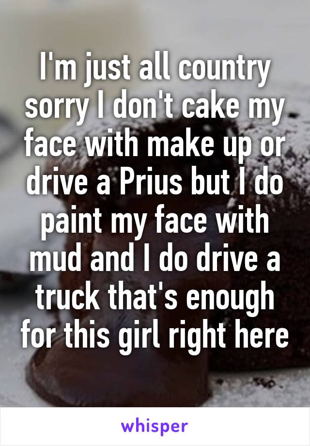 I'm just all country sorry I don't cake my face with make up or drive a Prius but I do paint my face with mud and I do drive a truck that's enough for this girl right here 