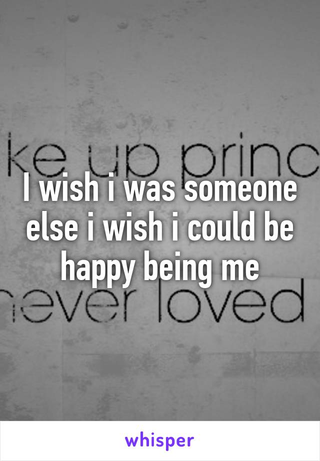 I wish i was someone else i wish i could be happy being me