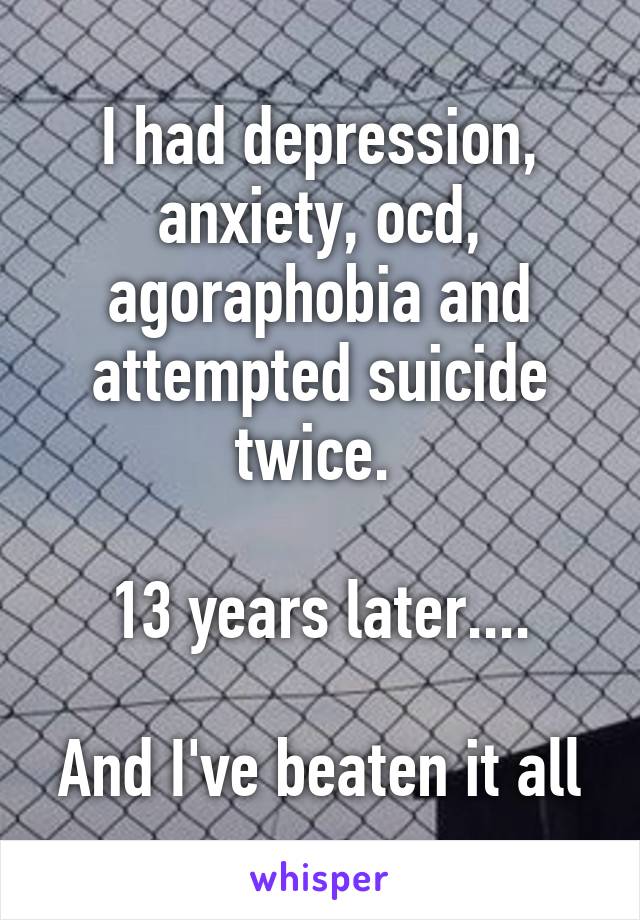 I had depression, anxiety, ocd, agoraphobia and attempted suicide twice. 

13 years later....

And I've beaten it all