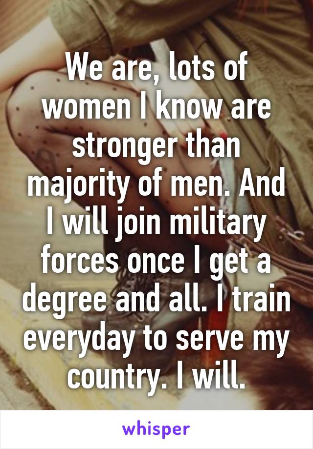 We are, lots of women I know are stronger than majority of men. And I will join military forces once I get a degree and all. I train everyday to serve my country. I will.