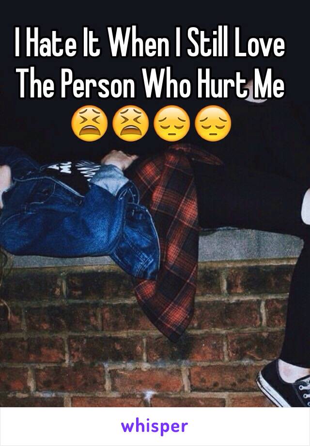 I Hate It When I Still Love The Person Who Hurt Me 😫😫😔😔