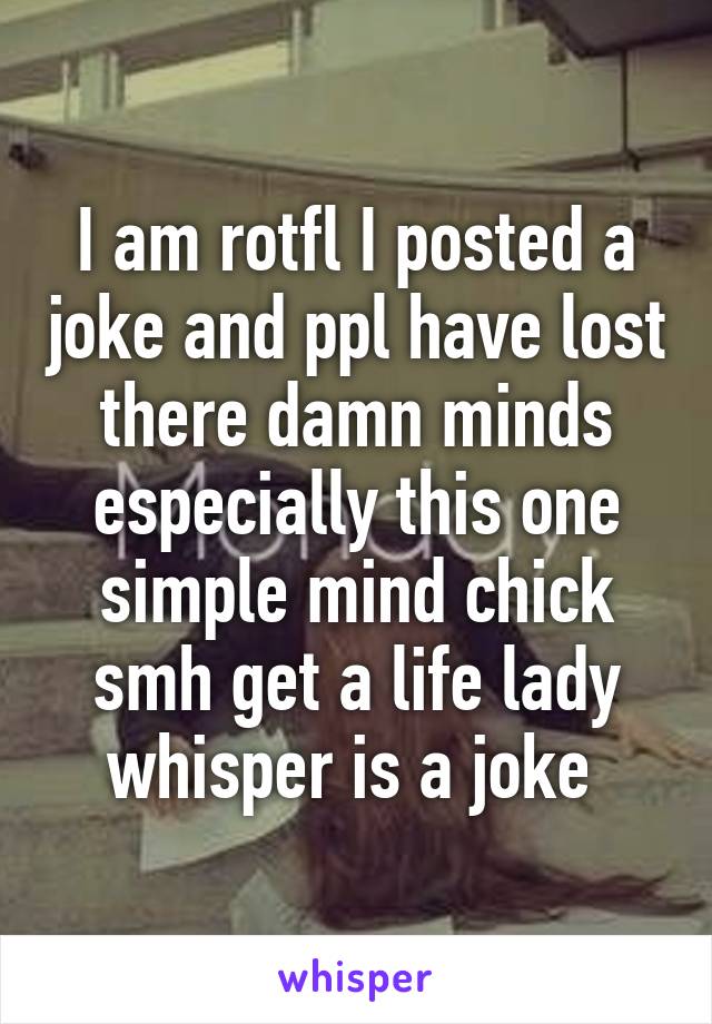 I am rotfl I posted a joke and ppl have lost there damn minds especially this one simple mind chick smh get a life lady whisper is a joke 