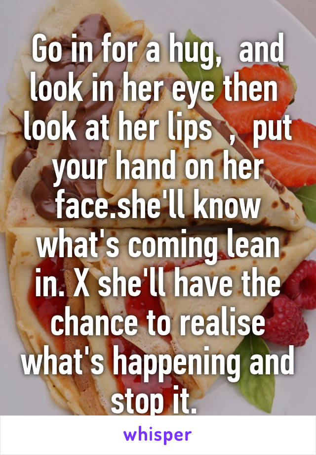 Go in for a hug,  and look in her eye then  look at her lips  ,  put your hand on her face.she'll know what's coming lean in. X she'll have the chance to realise what's happening and stop it. 