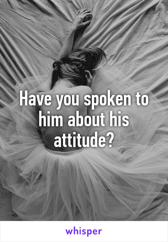 Have you spoken to him about his attitude?