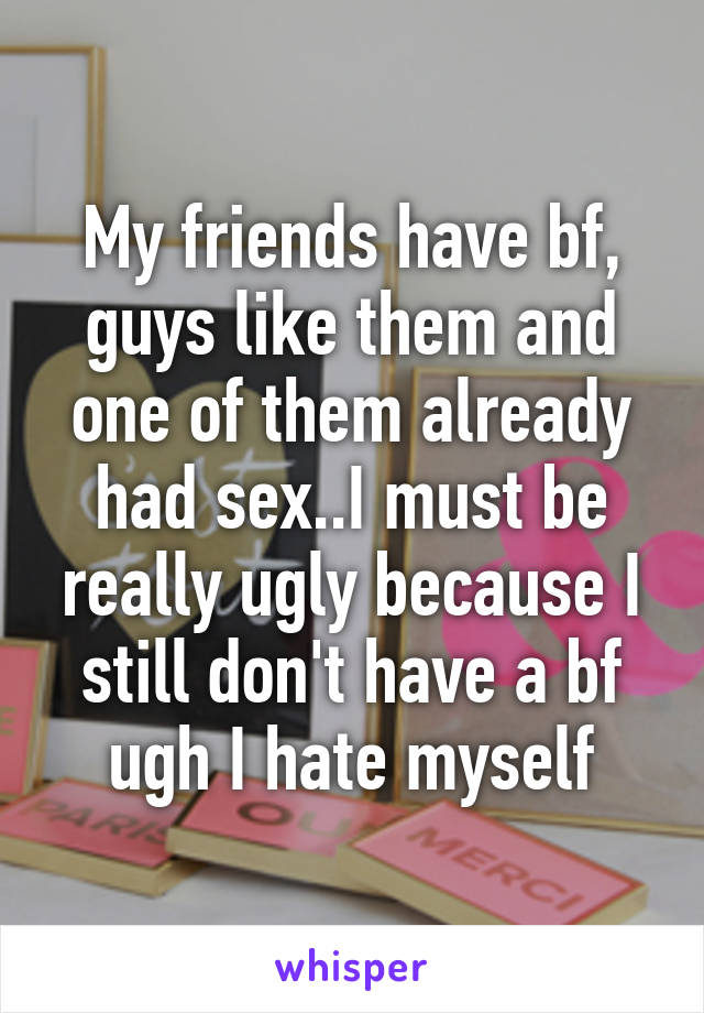 My friends have bf, guys like them and one of them already had sex..I must be really ugly because I still don't have a bf ugh I hate myself