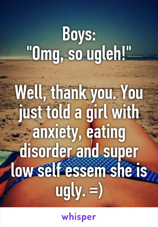 Boys:
"Omg, so ugleh!"

Well, thank you. You just told a girl with anxiety, eating disorder and super low self essem she is ugly. =)