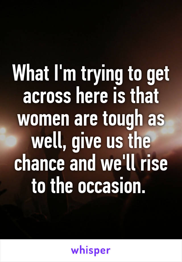 What I'm trying to get across here is that women are tough as well, give us the chance and we'll rise to the occasion. 