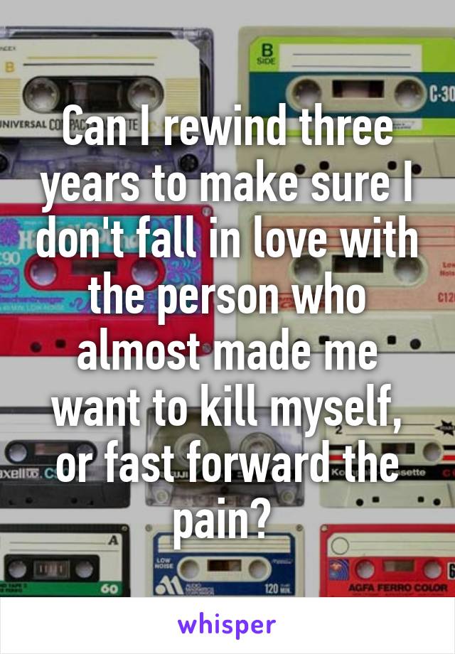 Can I rewind three years to make sure I don't fall in love with the person who almost made me want to kill myself, or fast forward the pain? 