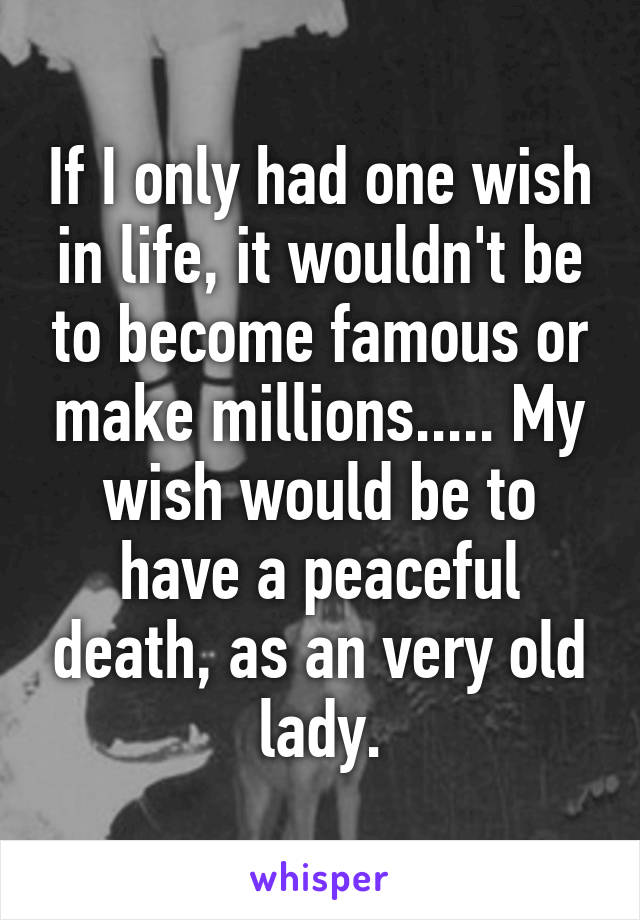 If I only had one wish in life, it wouldn't be to become famous or make millions..... My wish would be to have a peaceful death, as an very old lady.