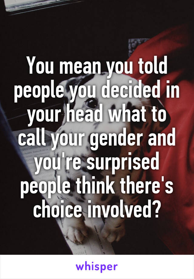 You mean you told people you decided in your head what to call your gender and you're surprised people think there's choice involved?