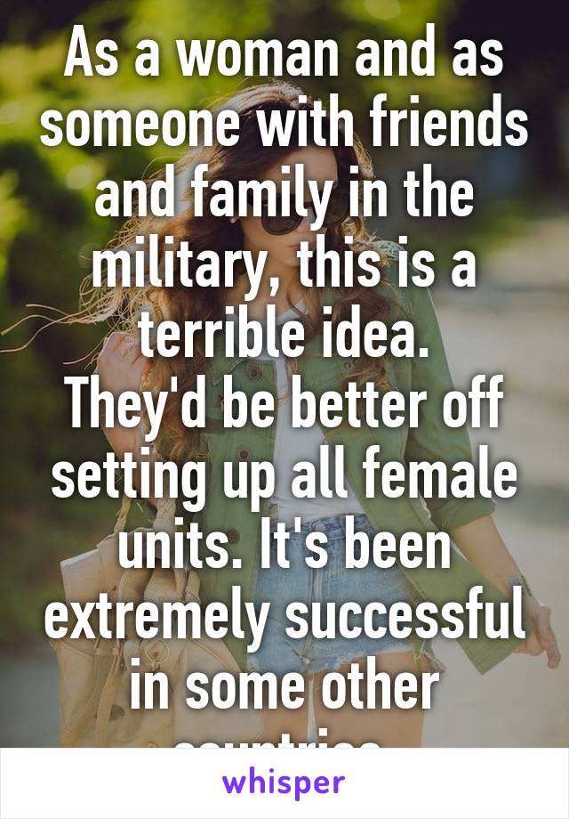 As a woman and as someone with friends and family in the military, this is a terrible idea.
They'd be better off setting up all female units. It's been extremely successful in some other countries.