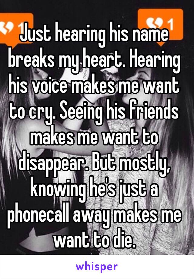 Just hearing his name breaks my heart. Hearing his voice makes me want to cry. Seeing his friends makes me want to disappear. But mostly, knowing he's just a phonecall away makes me want to die.