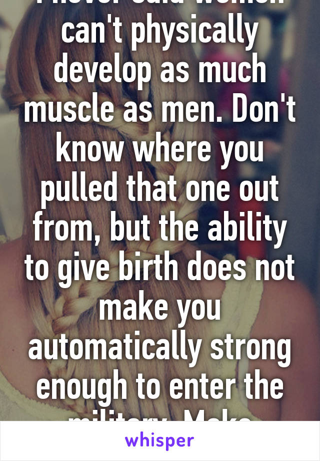 I never said women can't physically develop as much muscle as men. Don't know where you pulled that one out from, but the ability to give birth does not make you automatically strong enough to enter the military. Make sense?