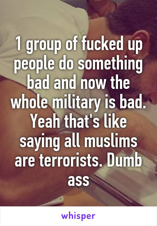 1 group of fucked up people do something bad and now the whole military is bad. Yeah that's like saying all muslims are terrorists. Dumb ass