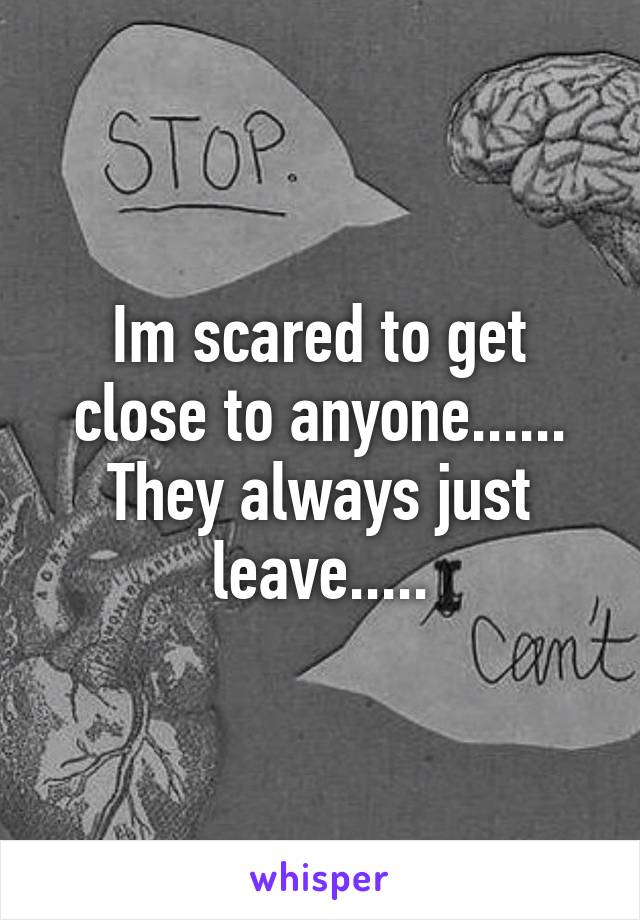 Im scared to get close to anyone......
They always just leave.....