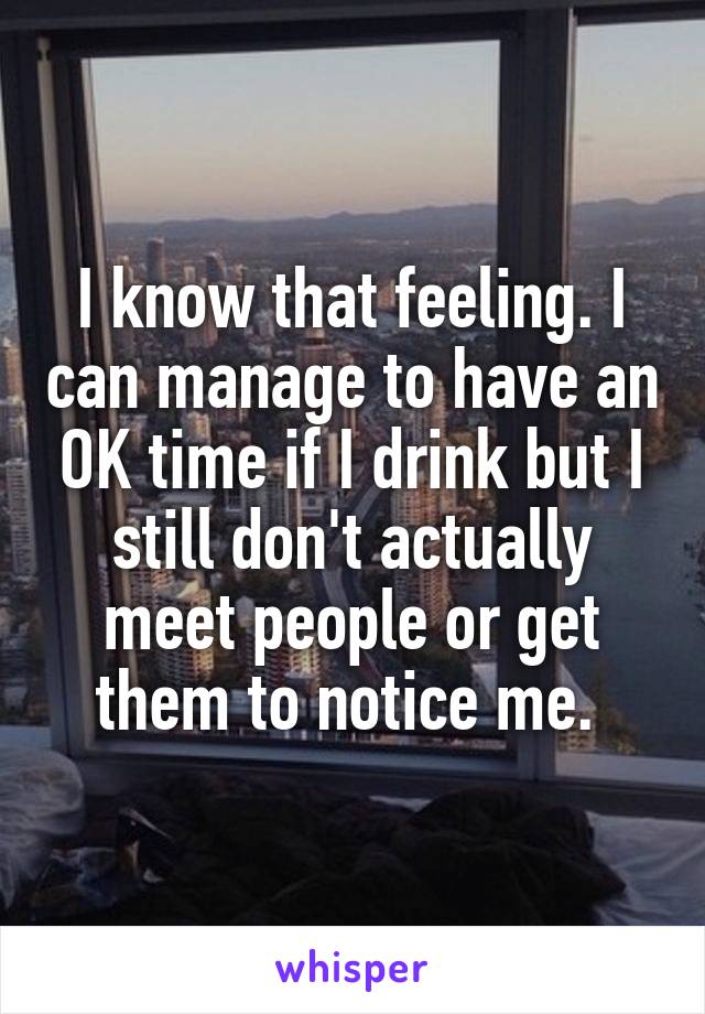 I know that feeling. I can manage to have an OK time if I drink but I still don't actually meet people or get them to notice me. 