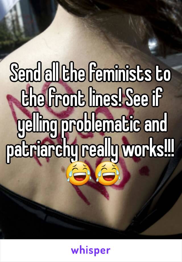 Send all the feminists to the front lines! See if yelling problematic and patriarchy really works!!! 
 😂😂