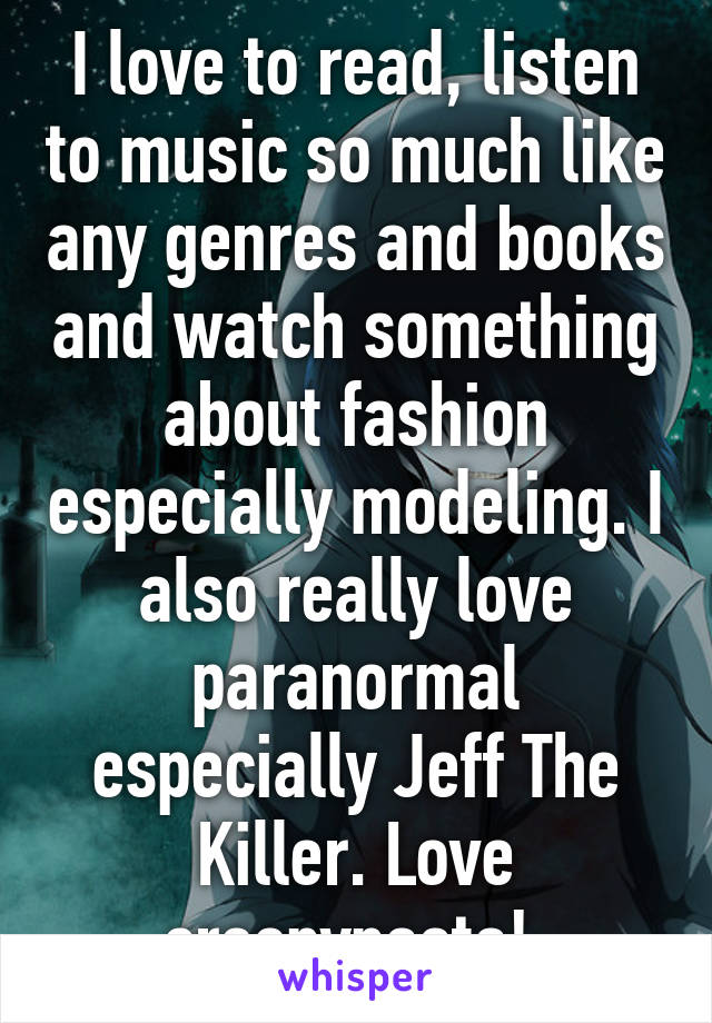 I love to read, listen to music so much like any genres and books and watch something about fashion especially modeling. I also really love paranormal especially Jeff The Killer. Love creepypasta! 